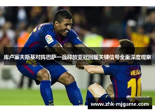 库卢塞夫斯基对阵巴萨一战释放亚冠回暖关键信号全面深度观察 库卢塞夫斯基对阵巴萨一战释放亚冠回暖关键信号全面深度观察