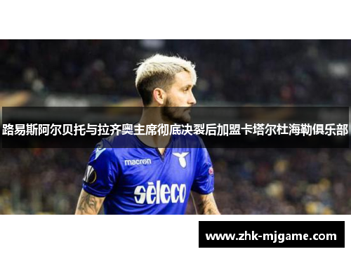 路易斯阿尔贝托与拉齐奥主席彻底决裂后加盟卡塔尔杜海勒俱乐部