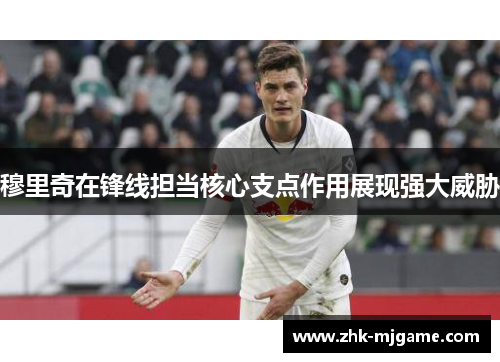 穆里奇在锋线担当核心支点作用展现强大威胁