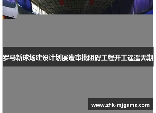 罗马新球场建设计划屡遭审批阻碍工程开工遥遥无期